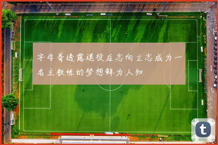 字母哥透露退役后志向立志成为一名主教练的梦想鲜为人知