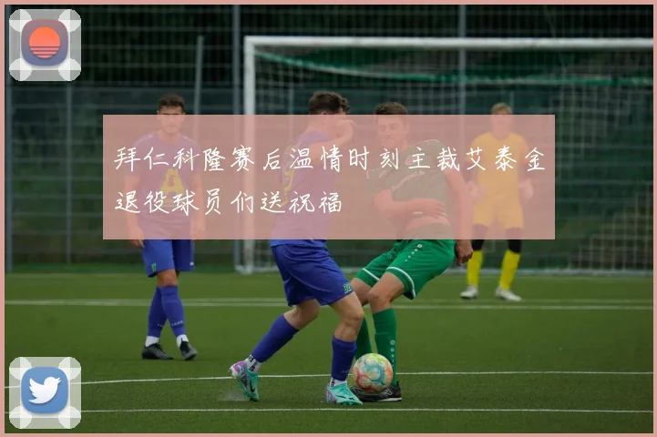 拜仁科隆赛后温情时刻主裁艾泰金退役球员们送祝福