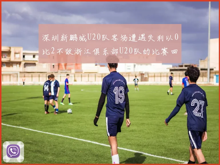 深圳新鹏城U20队客场遭遇失利以0比2不敌浙江俱乐部U20队的比赛回顾