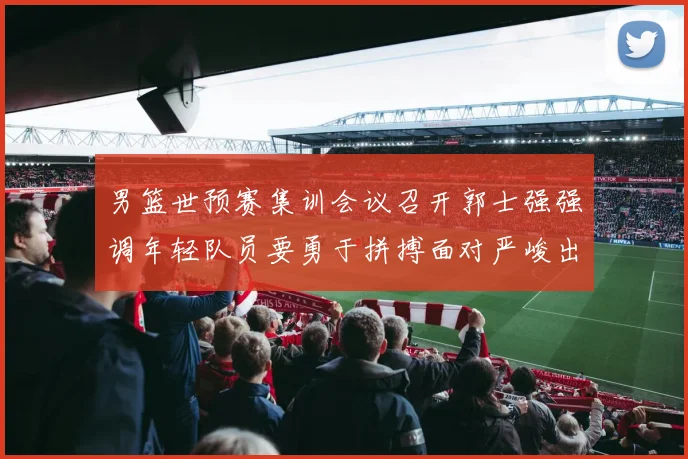 男篮世预赛集训会议召开郭士强强调年轻队员要勇于拼搏面对严峻出线形势