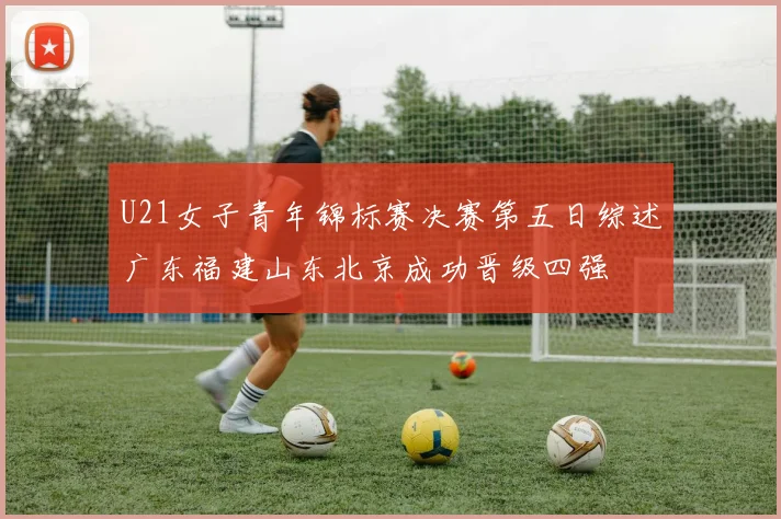 U21女子青年锦标赛决赛第五日综述广东福建山东北京成功晋级四强