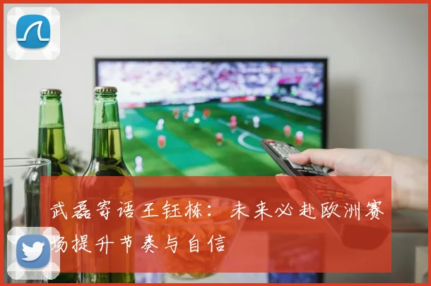 武磊寄语王钰栋：未来必赴欧洲赛场提升节奏与自信