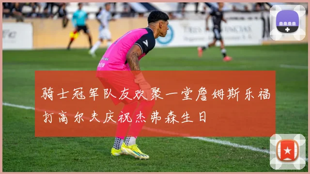 骑士冠军队友欢聚一堂詹姆斯乐福打高尔夫庆祝杰弗森生日