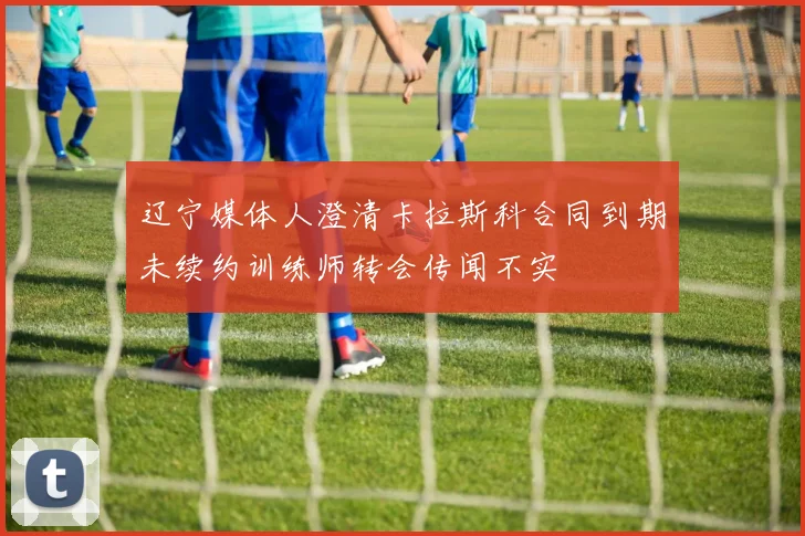 辽宁媒体人澄清卡拉斯科合同到期未续约训练师转会传闻不实