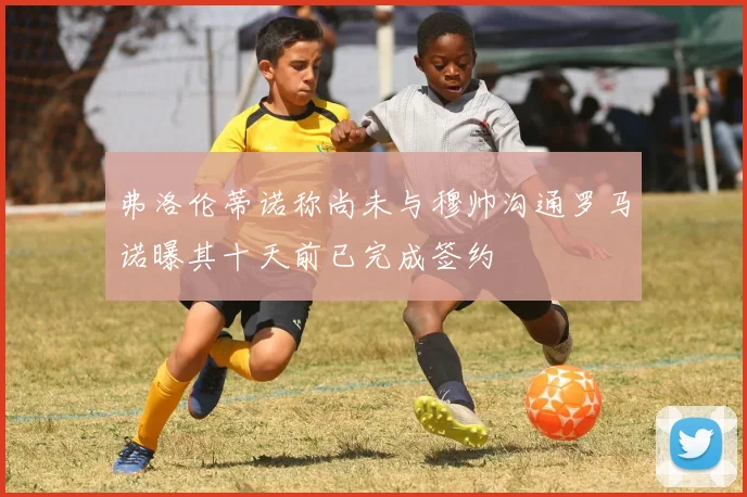 弗洛伦蒂诺称尚未与穆帅沟通罗马诺曝其十天前已完成签约