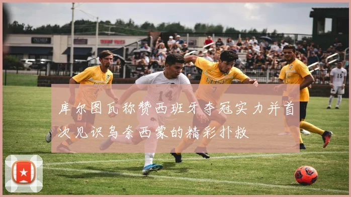 库尔图瓦称赞西班牙夺冠实力并首次见识乌奈西蒙的精彩扑救