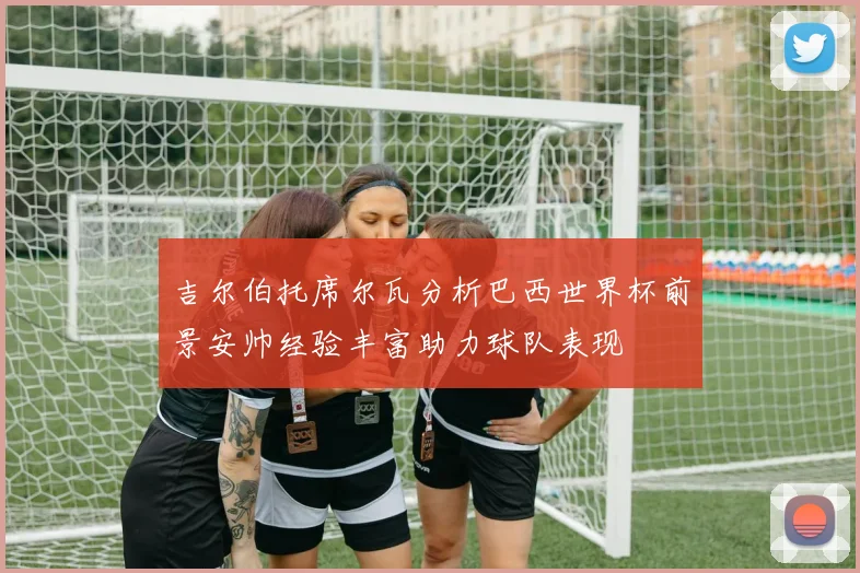 吉尔伯托席尔瓦分析巴西世界杯前景安帅经验丰富助力球队表现