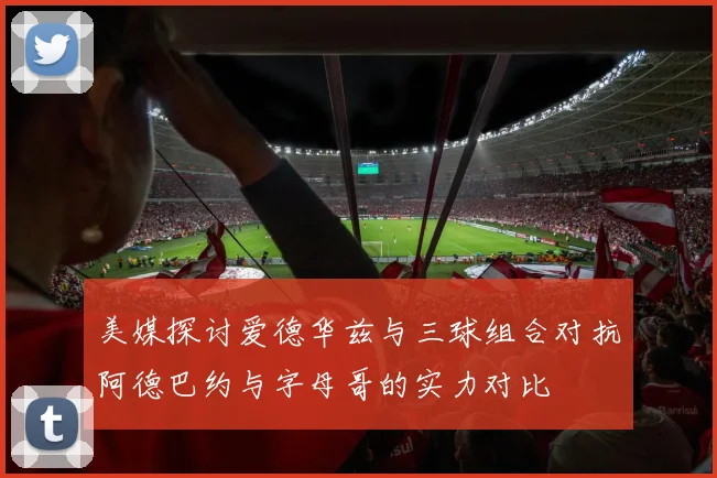美媒探讨爱德华兹与三球组合对抗阿德巴约与字母哥的实力对比