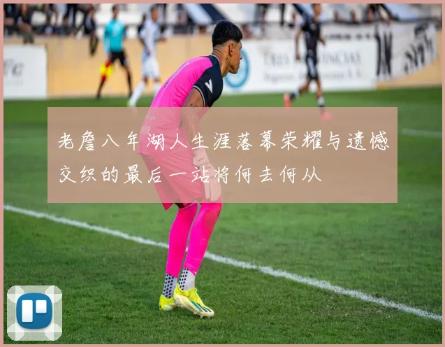 老詹八年湖人生涯落幕荣耀与遗憾交织的最后一站将何去何从