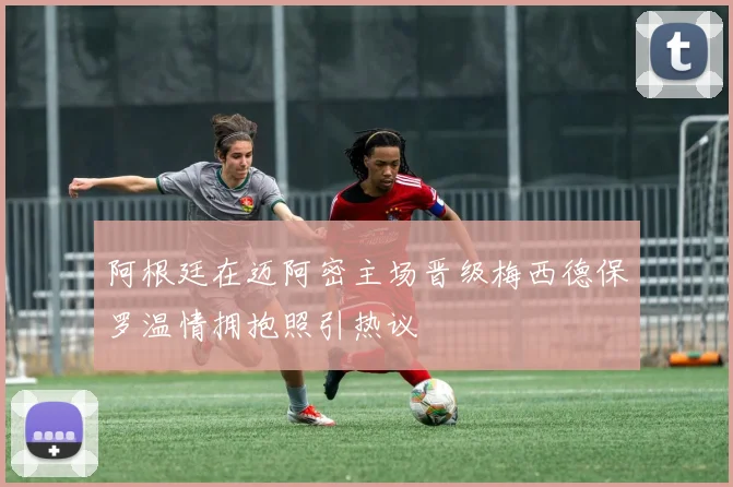 阿根廷在迈阿密主场晋级梅西德保罗温情拥抱照引热议