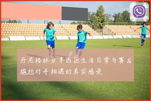 丹尼格林分享园区生活日常与赛后尴尬对手相遇的真实感受