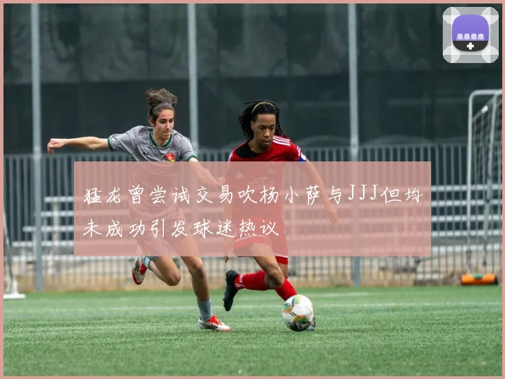 猛龙曾尝试交易吹杨小萨与JJJ但均未成功引发球迷热议