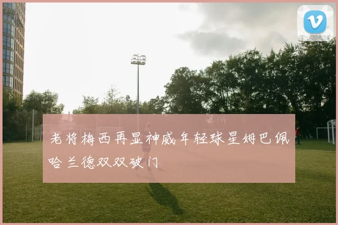老将梅西再显神威年轻球星姆巴佩哈兰德双双破门