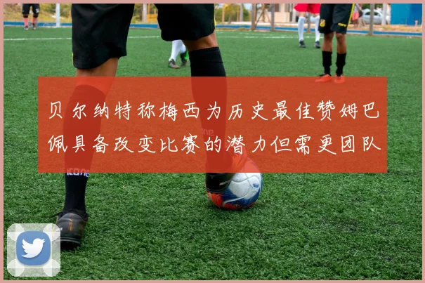 贝尔纳特称梅西为历史最佳赞姆巴佩具备改变比赛的潜力但需更团队化